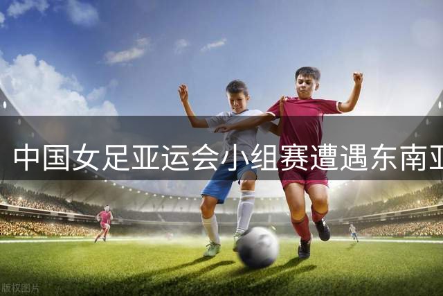 中国女足亚运会小组赛遭遇东南亚劲旅 出线形势分析