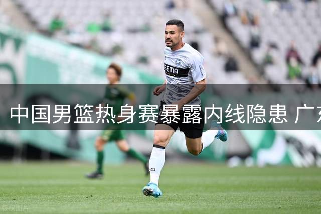 中国男篮热身赛暴露内线隐患 广东队补强刻不容缓