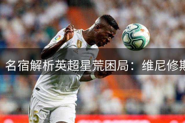 名宿解析英超星荒困局：维尼修斯转会疑为薪资博弈 曼城卫冕仍存变数