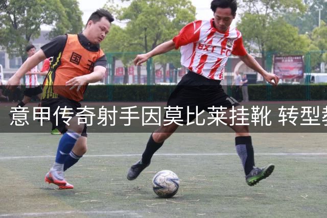 意甲传奇射手因莫比莱挂靴 转型教练开启人生新篇章