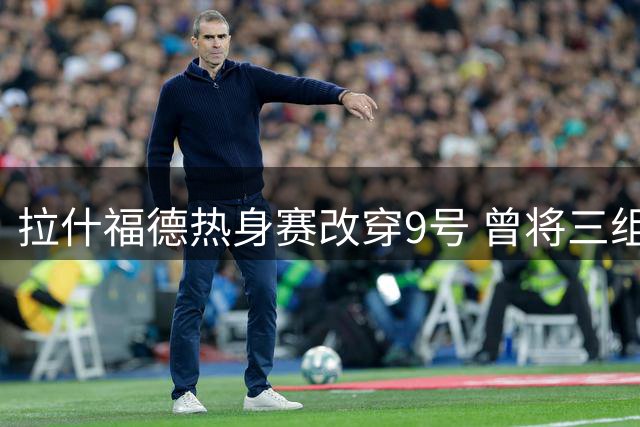 拉什福德热身赛改穿9号 曾将三组号码纹在身上