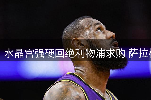 水晶宫强硬回绝利物浦求购 萨拉标价恐成天价
