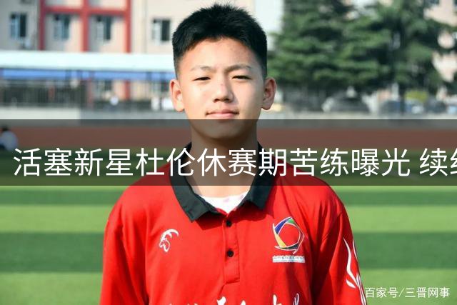 活塞新星杜伦休赛期苦练曝光 续约谈判陷僵局引热议