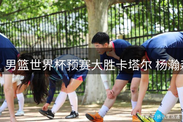男篮世界杯预赛大胜卡塔尔 杨瀚森归队带来战术变化