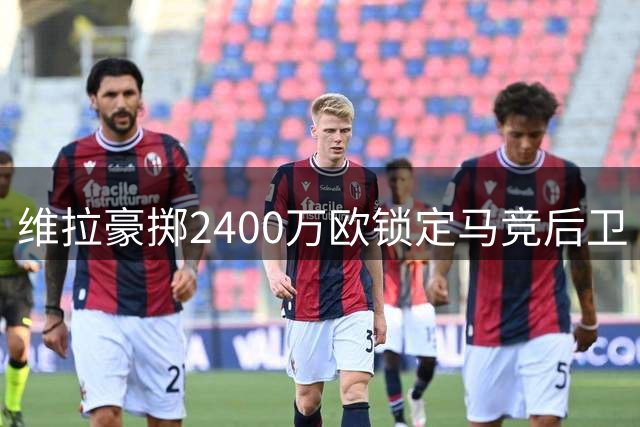 维拉豪掷2400万欧锁定马竞后卫 鲁杰里转会只差球员签字