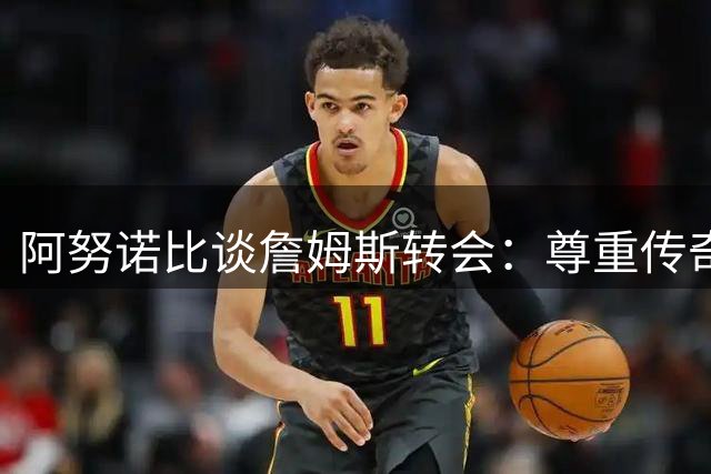阿努诺比谈詹姆斯转会：尊重传奇球员的选择权